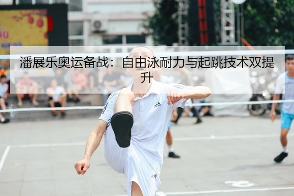 潘展乐奥运备战：自由泳耐力与起跳技术双提升