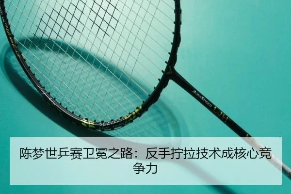 陈梦世乒赛卫冕之路：反手拧拉技术成核心竞争力