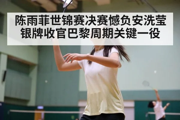 陈雨菲世锦赛决赛憾负安洗莹银牌收官巴黎周期关键一役