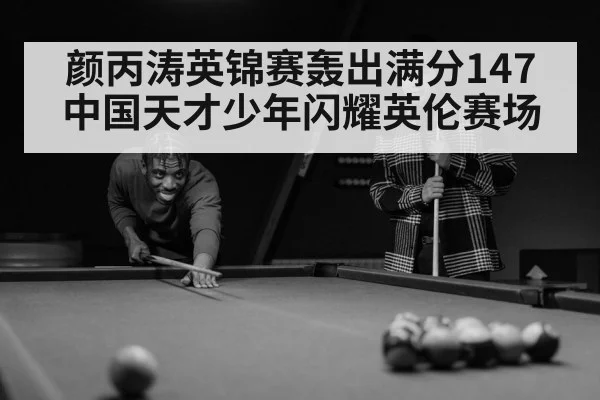 颜丙涛英锦赛轰出满分147 中国天才少年闪耀英伦赛场