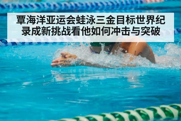 覃海洋亚运会蛙泳三金目标世界纪录成新挑战看他如何冲击与突破
